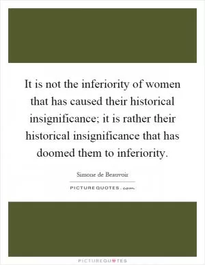 It is not the inferiority of women that has caused their historical insignificance; it is rather their historical insignificance that has doomed them to inferiority Picture Quote #1