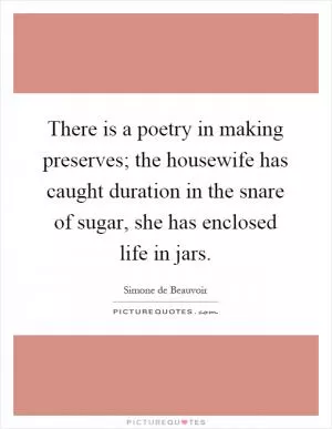 There is a poetry in making preserves; the housewife has caught duration in the snare of sugar, she has enclosed life in jars Picture Quote #1