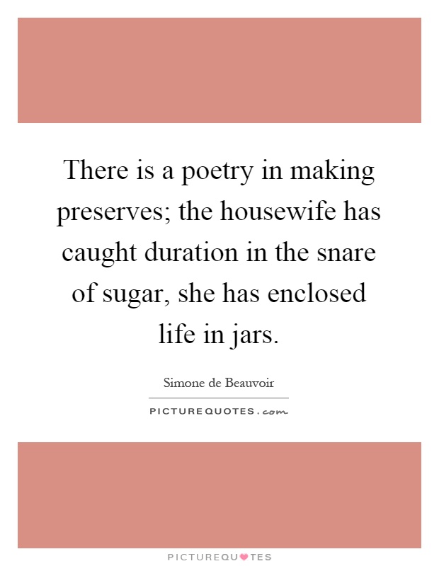 There is a poetry in making preserves; the housewife has caught duration in the snare of sugar, she has enclosed life in jars Picture Quote #1