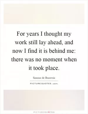 For years I thought my work still lay ahead, and now I find it is behind me: there was no moment when it took place Picture Quote #1
