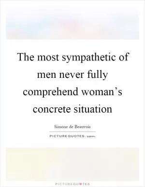 The most sympathetic of men never fully comprehend woman’s concrete situation Picture Quote #1