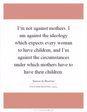 I’m not against mothers. I am against the ideology which expects every woman to have children, and I’m against the circumstances under which mothers have to have their children Picture Quote #1