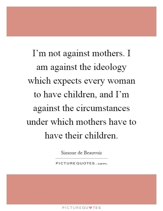 I'm not against mothers. I am against the ideology which expects every woman to have children, and I'm against the circumstances under which mothers have to have their children Picture Quote #1