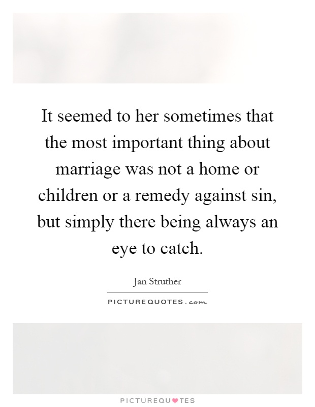 It seemed to her sometimes that the most important thing about marriage was not a home or children or a remedy against sin, but simply there being always an eye to catch Picture Quote #1