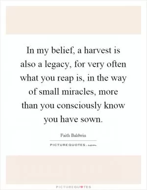 In my belief, a harvest is also a legacy, for very often what you reap is, in the way of small miracles, more than you consciously know you have sown Picture Quote #1