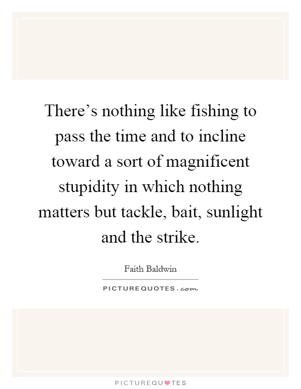 There's nothing like fishing to pass the time and to incline toward a sort of magnificent stupidity in which nothing matters but tackle, bait, sunlight and the strike Picture Quote #1