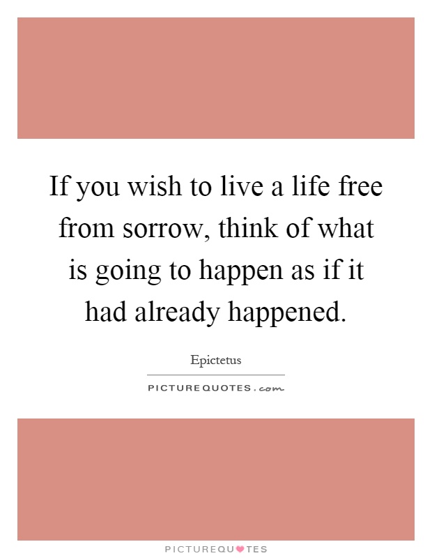 If you wish to live a life free from sorrow, think of what is going to happen as if it had already happened Picture Quote #1