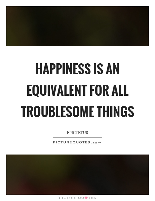Happiness is an equivalent for all troublesome things Picture Quote #1