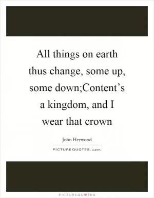 All things on earth thus change, some up, some down;Content’s a kingdom, and I wear that crown Picture Quote #1