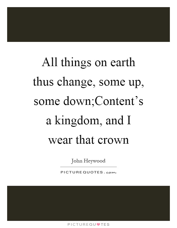 All things on earth thus change, some up, some down;Content's a kingdom, and I wear that crown Picture Quote #1