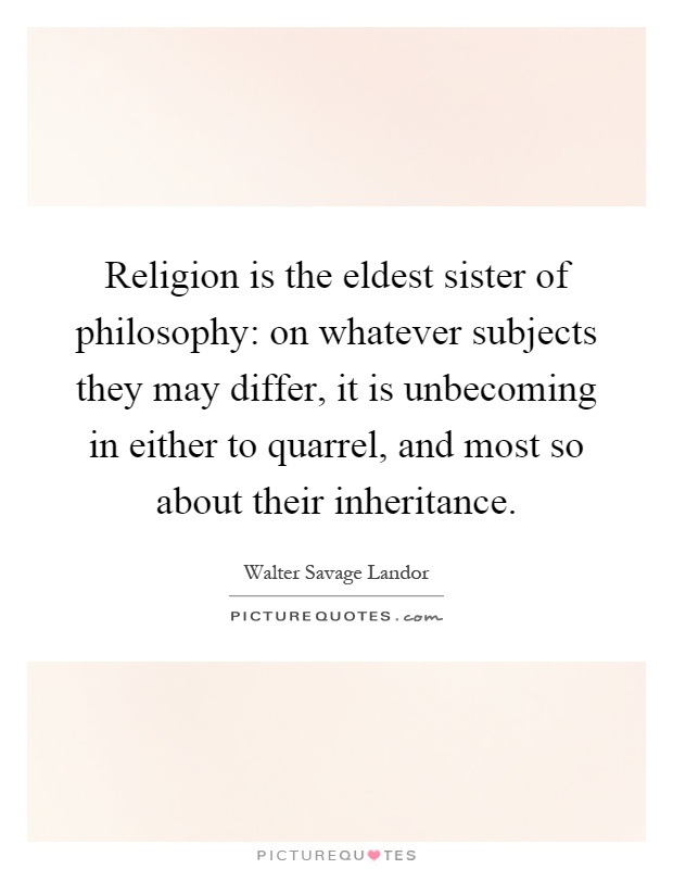 Religion is the eldest sister of philosophy: on whatever subjects they may differ, it is unbecoming in either to quarrel, and most so about their inheritance Picture Quote #1