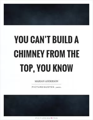 You can’t build a chimney from the top, you know Picture Quote #1