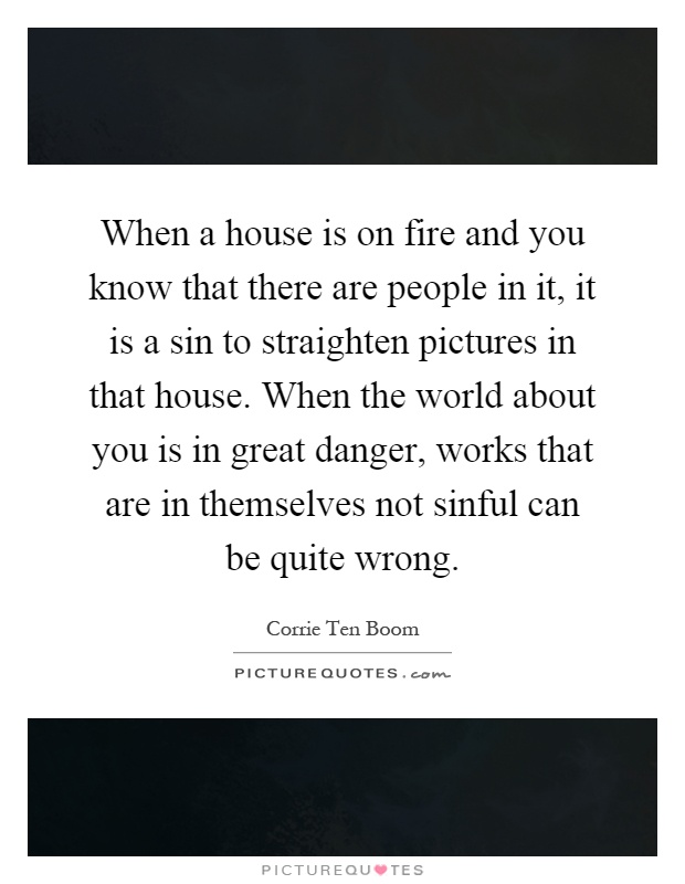 When a house is on fire and you know that there are people in it, it is a sin to straighten pictures in that house. When the world about you is in great danger, works that are in themselves not sinful can be quite wrong Picture Quote #1