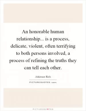 An honorable human relationship... is a process, delicate, violent, often terrifying to both persons involved, a process of refining the truths they can tell each other Picture Quote #1
