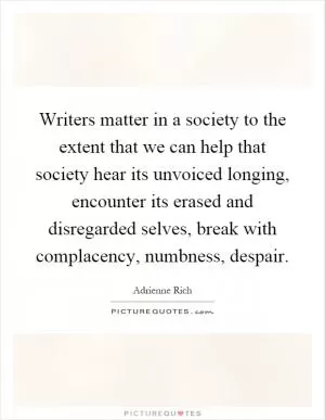 Writers matter in a society to the extent that we can help that society hear its unvoiced longing, encounter its erased and disregarded selves, break with complacency, numbness, despair Picture Quote #1