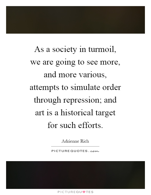 As a society in turmoil, we are going to see more, and more various, attempts to simulate order through repression; and art is a historical target for such efforts Picture Quote #1