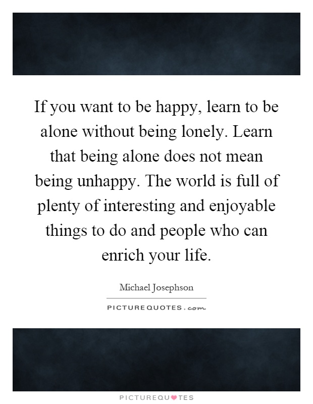 If you want to be happy, learn to be alone without being lonely. Learn that being alone does not mean being unhappy. The world is full of plenty of interesting and enjoyable things to do and people who can enrich your life Picture Quote #1