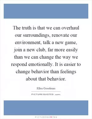 The truth is that we can overhaul our surroundings, renovate our environment, talk a new game, join a new club, far more easily than we can change the way we respond emotionally. It is easier to change behavior than feelings about that behavior Picture Quote #1