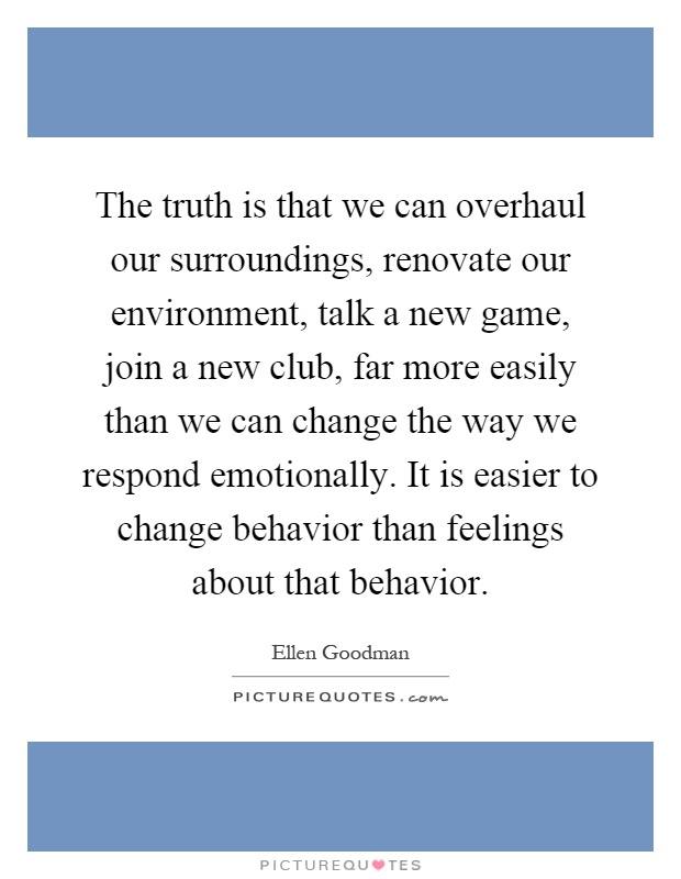 The truth is that we can overhaul our surroundings, renovate our environment, talk a new game, join a new club, far more easily than we can change the way we respond emotionally. It is easier to change behavior than feelings about that behavior Picture Quote #1