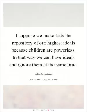 I suppose we make kids the repository of our highest ideals because children are powerless. In that way we can have ideals and ignore them at the same time Picture Quote #1