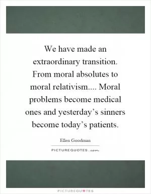 We have made an extraordinary transition. From moral absolutes to moral relativism.... Moral problems become medical ones and yesterday’s sinners become today’s patients Picture Quote #1