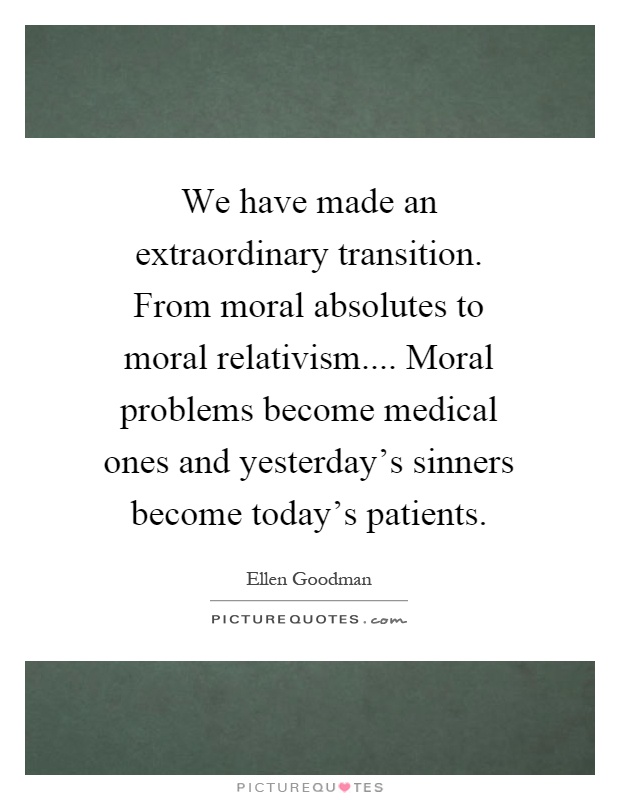 We have made an extraordinary transition. From moral absolutes to moral relativism.... Moral problems become medical ones and yesterday's sinners become today's patients Picture Quote #1
