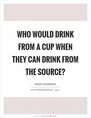 Who would drink from a cup when they can drink from the source? Picture Quote #1