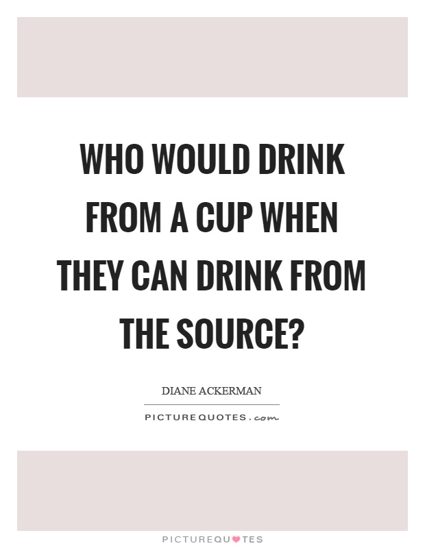 Who would drink from a cup when they can drink from the source? Picture Quote #1