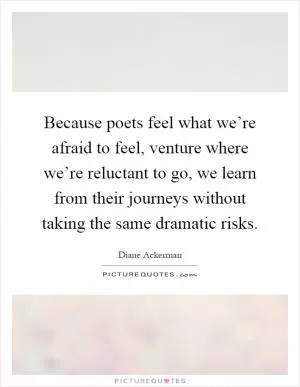 Because poets feel what we’re afraid to feel, venture where we’re reluctant to go, we learn from their journeys without taking the same dramatic risks Picture Quote #1