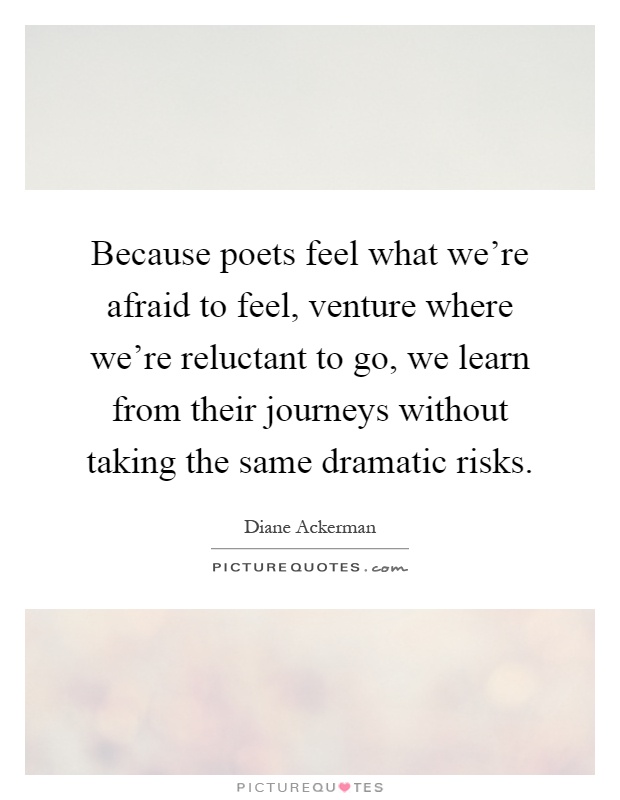 Because poets feel what we're afraid to feel, venture where we're reluctant to go, we learn from their journeys without taking the same dramatic risks Picture Quote #1