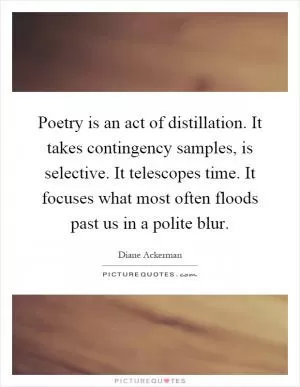 Poetry is an act of distillation. It takes contingency samples, is selective. It telescopes time. It focuses what most often floods past us in a polite blur Picture Quote #1
