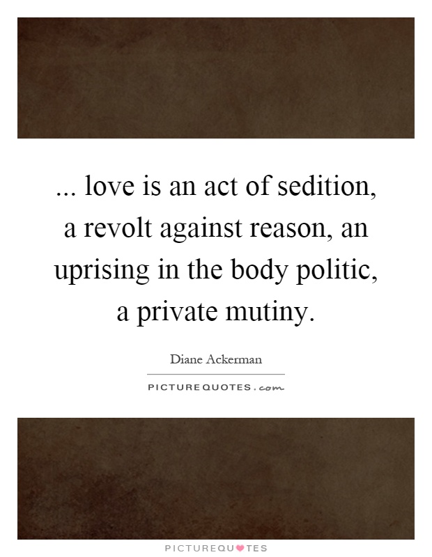 ... love is an act of sedition, a revolt against reason, an uprising in the body politic, a private mutiny Picture Quote #1