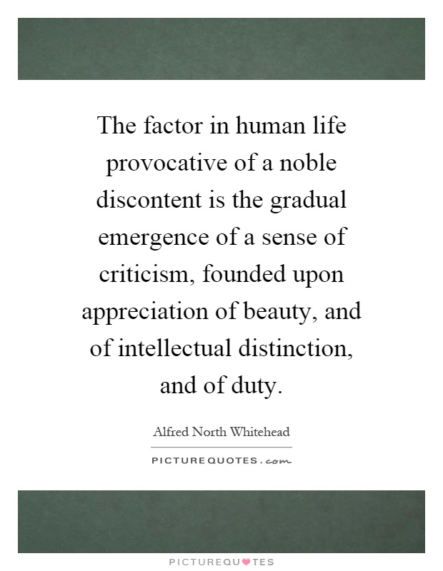 The factor in human life provocative of a noble discontent is the gradual emergence of a sense of criticism, founded upon appreciation of beauty, and of intellectual distinction, and of duty Picture Quote #1