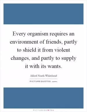 Every organism requires an environment of friends, partly to shield it from violent changes, and partly to supply it with its wants Picture Quote #1