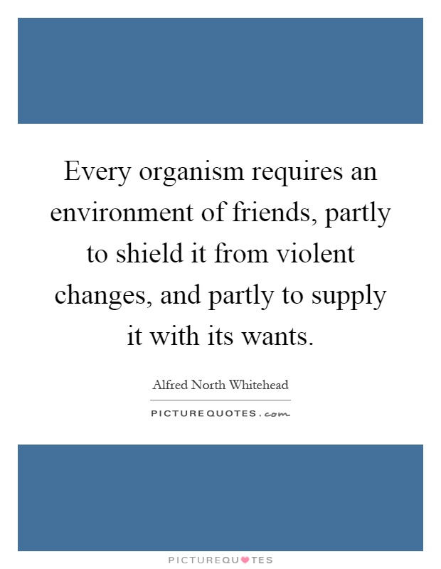 Every organism requires an environment of friends, partly to shield it from violent changes, and partly to supply it with its wants Picture Quote #1