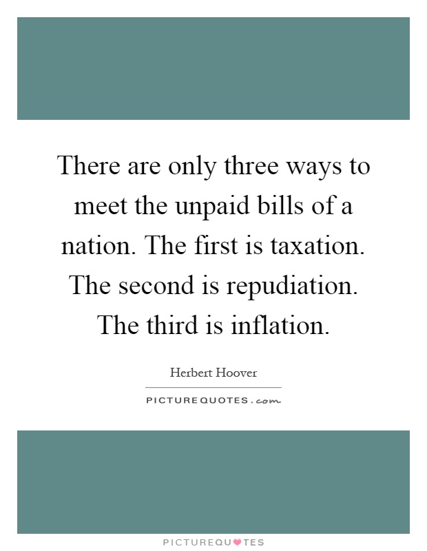 There are only three ways to meet the unpaid bills of a nation. The first is taxation. The second is repudiation. The third is inflation Picture Quote #1
