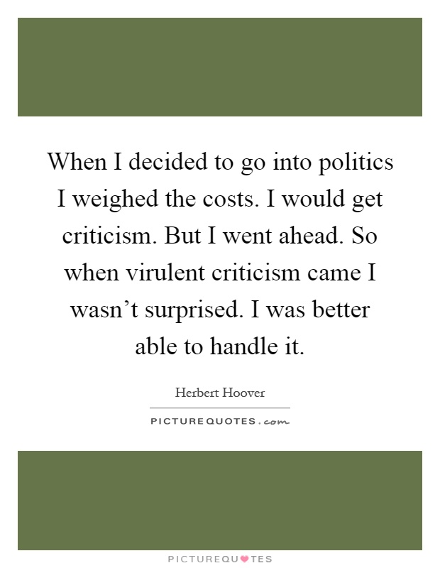 When I decided to go into politics I weighed the costs. I would get criticism. But I went ahead. So when virulent criticism came I wasn't surprised. I was better able to handle it Picture Quote #1