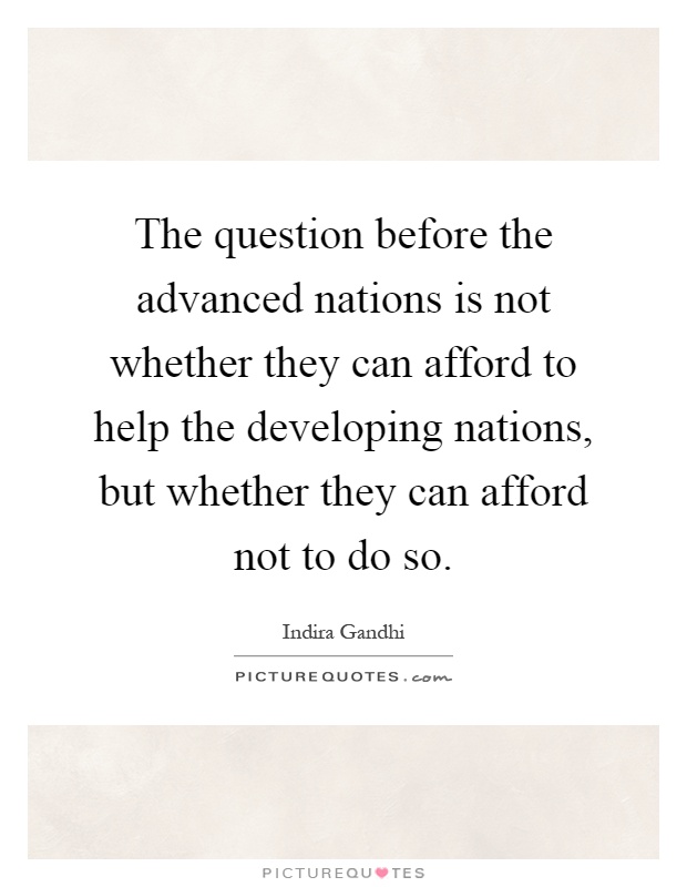 The question before the advanced nations is not whether they can afford to help the developing nations, but whether they can afford not to do so Picture Quote #1