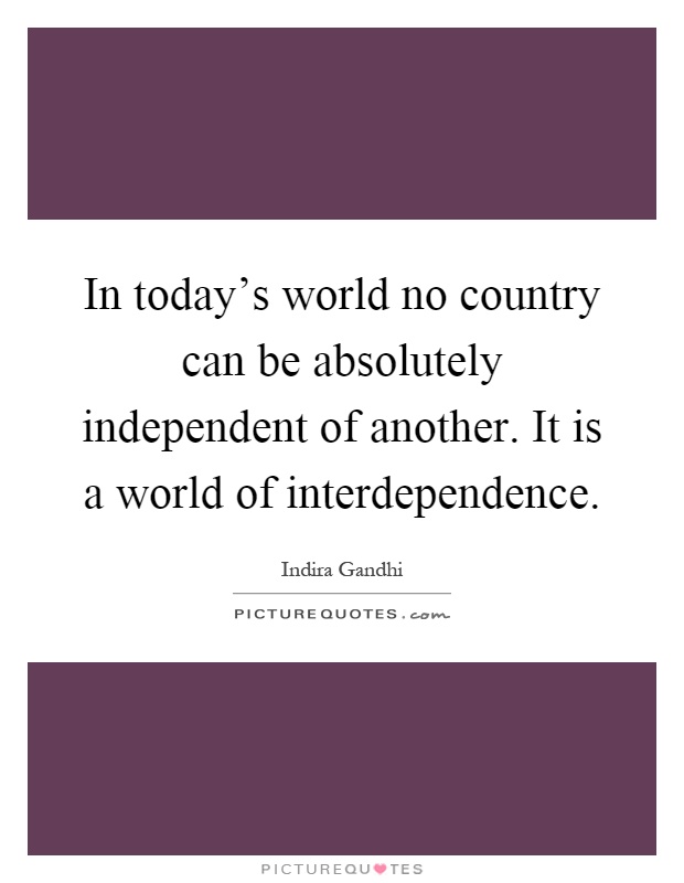 In today's world no country can be absolutely independent of another. It is a world of interdependence Picture Quote #1