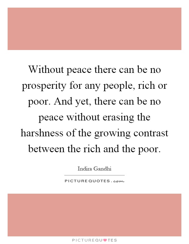 Without peace there can be no prosperity for any people, rich or poor. And yet, there can be no peace without erasing the harshness of the growing contrast between the rich and the poor Picture Quote #1