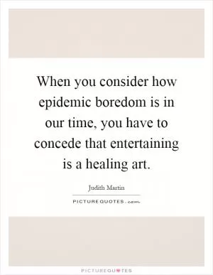 When you consider how epidemic boredom is in our time, you have to concede that entertaining is a healing art Picture Quote #1