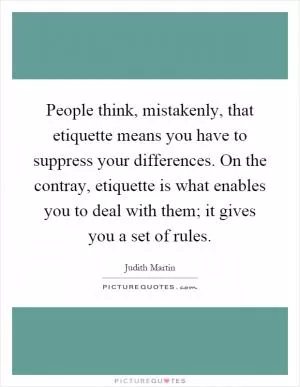 People think, mistakenly, that etiquette means you have to suppress your differences. On the contray, etiquette is what enables you to deal with them; it gives you a set of rules Picture Quote #1