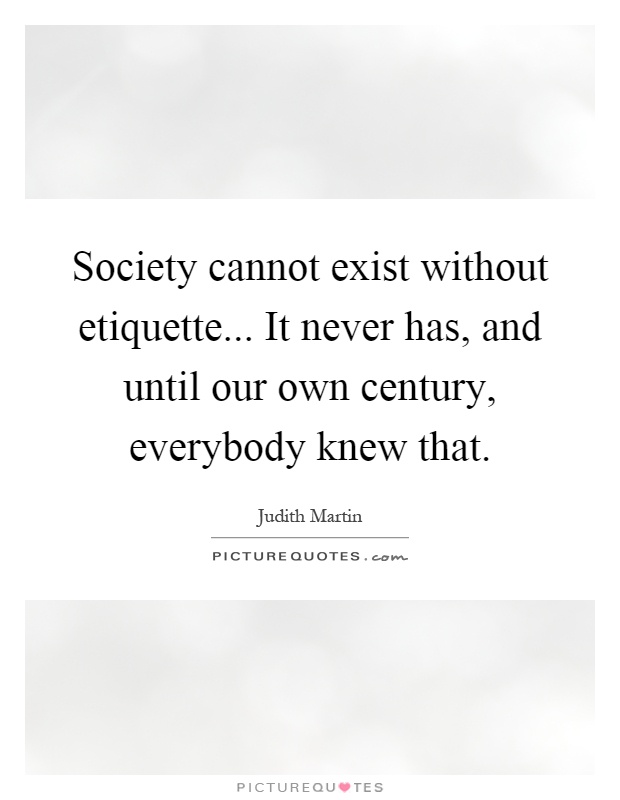 Society cannot exist without etiquette... It never has, and until our own century, everybody knew that Picture Quote #1
