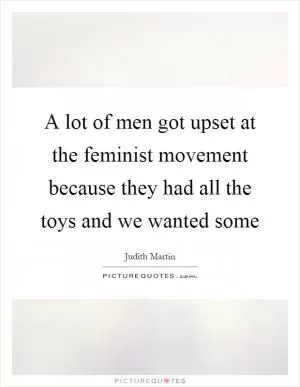 A lot of men got upset at the feminist movement because they had all the toys and we wanted some Picture Quote #1