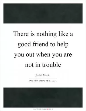 There is nothing like a good friend to help you out when you are not in trouble Picture Quote #1