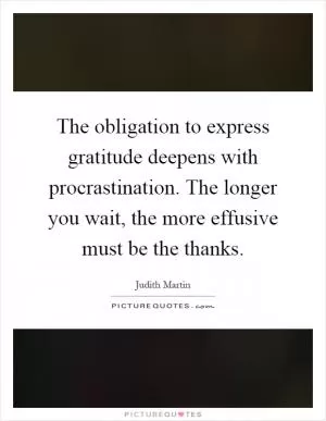 The obligation to express gratitude deepens with procrastination. The longer you wait, the more effusive must be the thanks Picture Quote #1