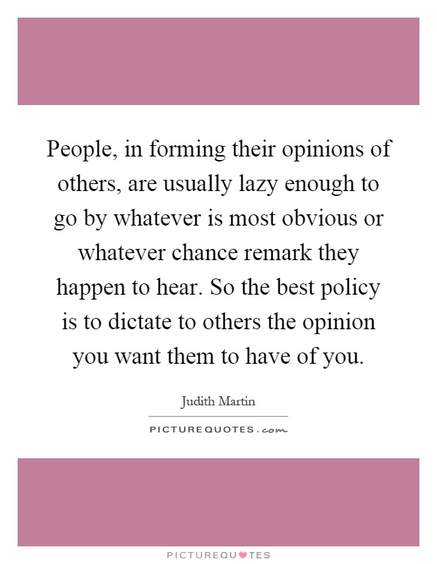 People, in forming their opinions of others, are usually lazy enough to go by whatever is most obvious or whatever chance remark they happen to hear. So the best policy is to dictate to others the opinion you want them to have of you Picture Quote #1