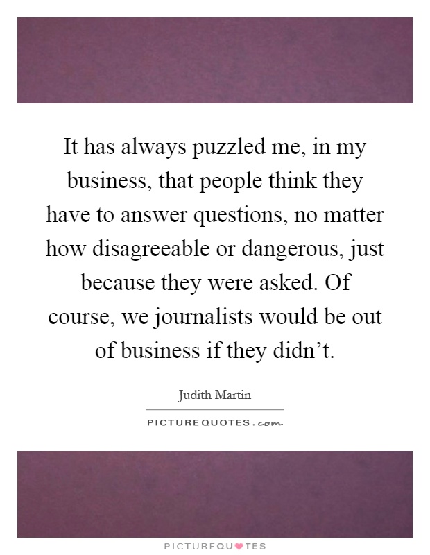 It has always puzzled me, in my business, that people think they have to answer questions, no matter how disagreeable or dangerous, just because they were asked. Of course, we journalists would be out of business if they didn't Picture Quote #1