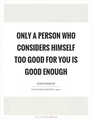 Only a person who considers himself too good for you is good enough Picture Quote #1