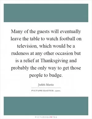 Many of the guests will eventually leave the table to watch football on television, which would be a rudeness at any other occasion but is a relief at Thanksgiving and probably the only way to get those people to budge Picture Quote #1